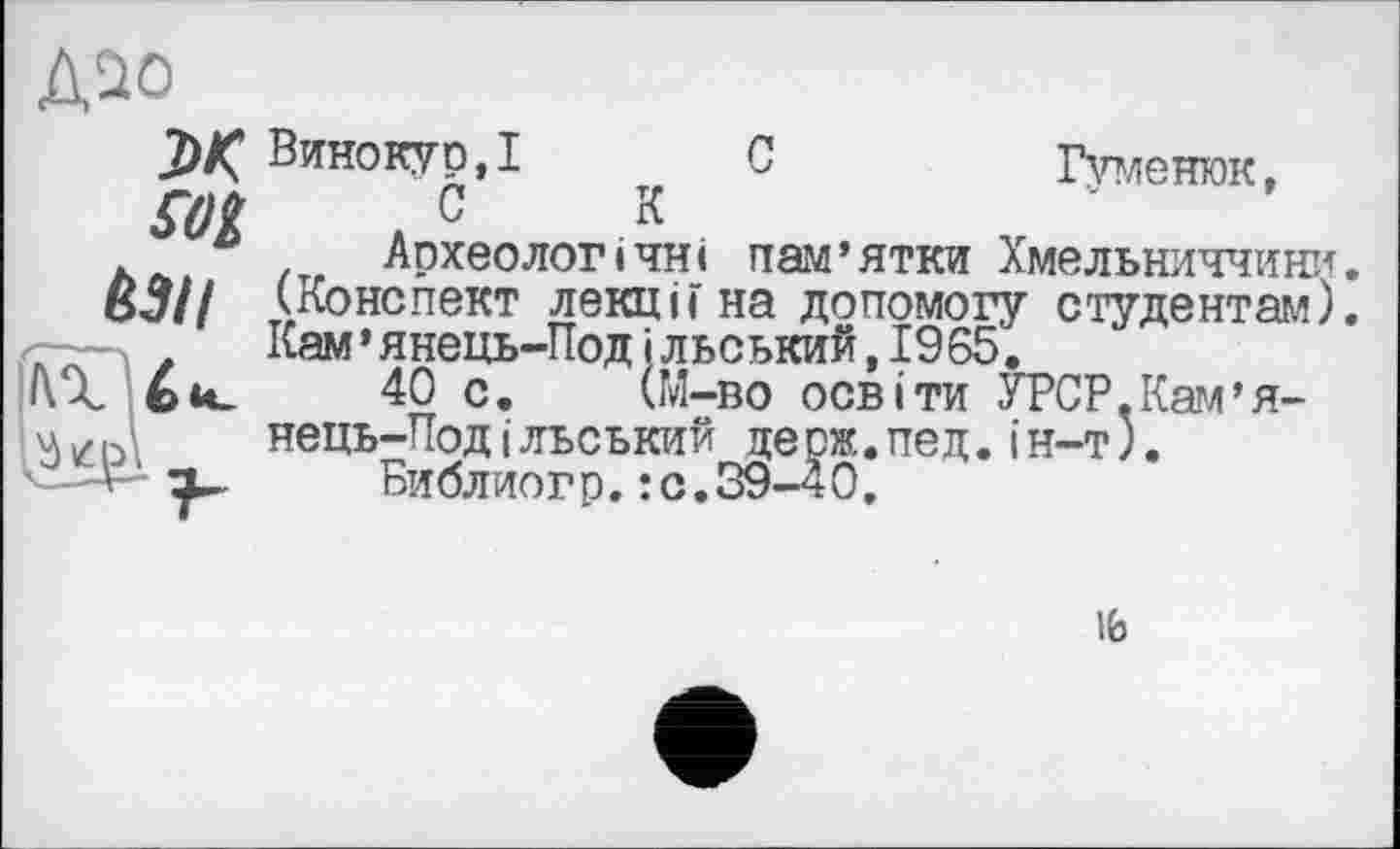 ﻿Д^о
м
&3II
Винокур,! С	Гуменюк,
СК	'
Археологічні пам’ятки Хмельниччини.
(Конспект лекціГ на допомогу студентам).
Кам ’ янець-ТІод і льський ,1965.
40 с. (М-во освіти УРСР.Кам’я-нець-Под і льський де рж.пед.і н-т).
Виблиогр.: с.39-40.
ib